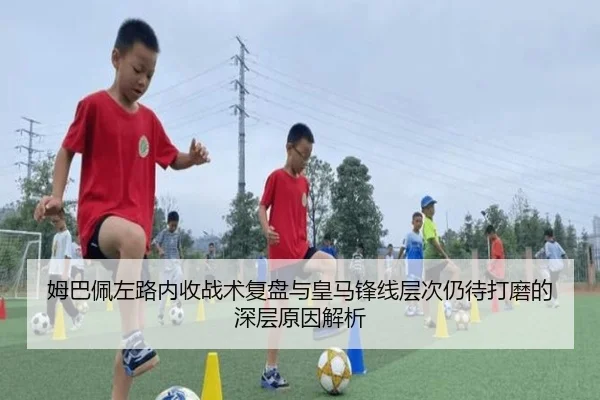 姆巴佩左路内收战术复盘与皇马锋线层次仍待打磨的深层原因解析