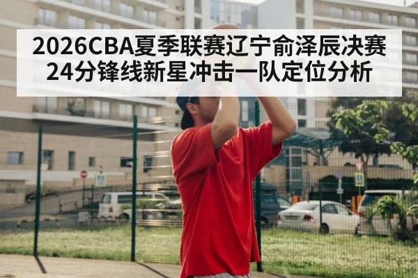 2026CBA夏季联赛辽宁俞泽辰决赛24分锋线新星冲击一队定位分析