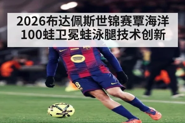 2026布达佩斯世锦赛覃海洋100蛙卫冕蛙泳腿技术创新