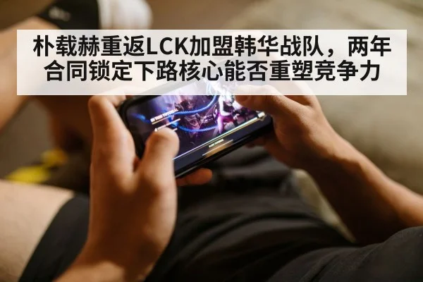 朴载赫重返LCK加盟韩华战队，两年合同锁定下路核心能否重塑竞争力