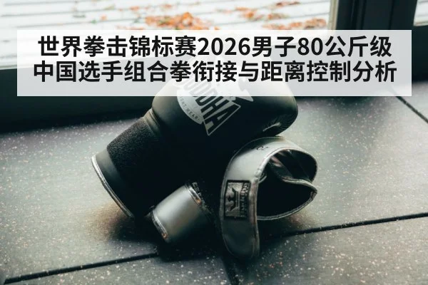 世界拳击锦标赛2026男子80公斤级中国选手组合拳衔接与距离控制分析