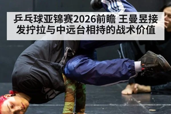 乒乓球亚锦赛2026前瞻 王曼昱接发拧拉与中远台相持的战术价值